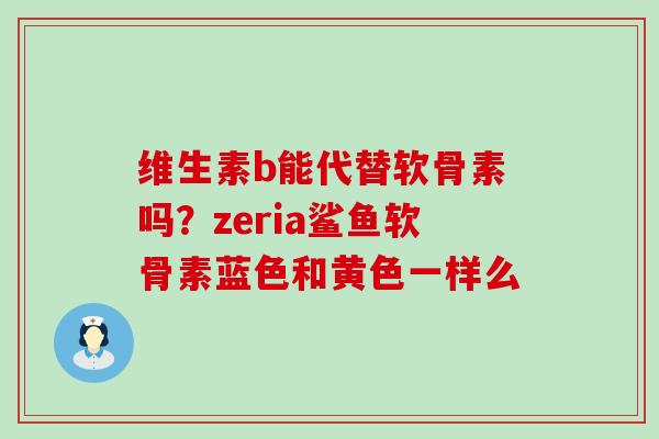 维生素b能代替软骨素吗?zeria鲨鱼软骨素蓝色和黄色一样么-第1张图片-氨糖科普网 维生素b能代替软骨素吗?zeria鲨鱼软骨素蓝色和黄色一样么-第1张图片-氨糖科普网
