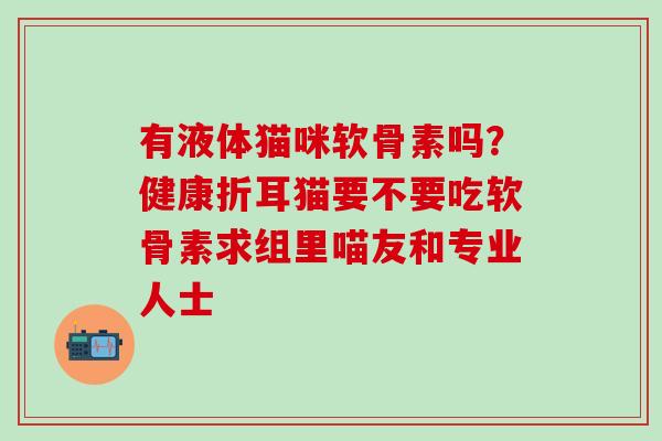 有液体猫咪软骨素吗?健康折耳猫要不要吃软骨素求组里喵友和专业人士-第1张图片-氨糖科普网 有液体猫咪软骨素吗?健康折耳猫要不要吃软骨素求组里喵友和专业人士-第1张图片-氨糖科普网