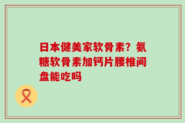 日本健美家软骨素?氨糖软骨素加钙片腰椎间盘能吃吗-第1张图片-氨糖科普网 日本健美家软骨素?氨糖软骨素加钙片腰椎间盘能吃吗-第1张图片-氨糖科普网