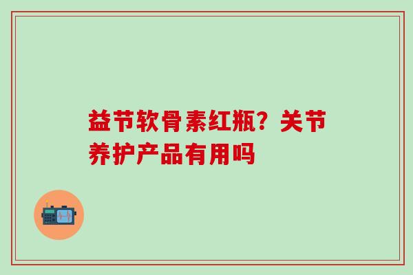 益节软骨素红瓶？关节养护产品有用吗-第1张图片-氨糖科普网
