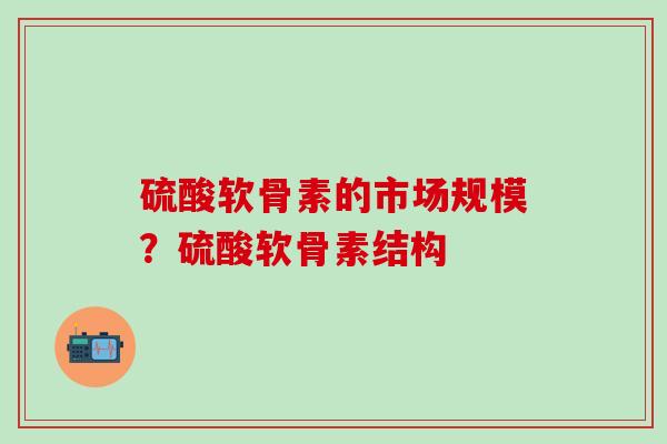 硫酸软骨素的市场规模？硫酸软骨素结构-第1张图片-氨糖科普网