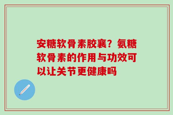 安糖软骨素胶襄？氨糖软骨素的作用与功效可以让关节更健康吗-第1张图片-氨糖科普网
