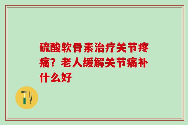 硫酸软骨素治疗关节疼痛?老人缓解关节痛补什么好-第1张图片-氨糖科普网 硫酸软骨素治疗关节疼痛?老人缓解关节痛补什么好-第1张图片-氨糖科普网