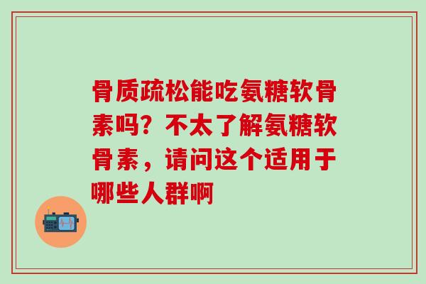 骨质疏松能吃氨糖软骨素吗？不太了解氨糖软骨素，请问这个适用于哪些人群啊-第1张图片-氨糖科普网