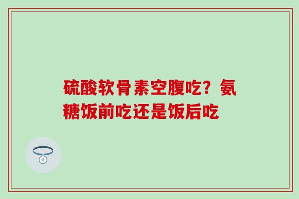 硫酸软骨素空腹吃?氨糖饭前吃还是饭后吃-第1张图片-氨糖科普网 硫酸软骨素空腹吃?氨糖饭前吃还是饭后吃-第1张图片-氨糖科普网