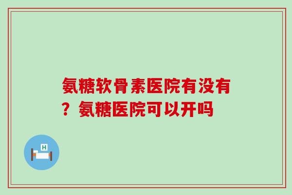 氨糖软骨素医院有没有？氨糖医院可以开吗-第1张图片-氨糖科普网