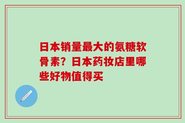 日本销量最大的氨糖软骨素？日本药妆店里哪些好物值得买-第1张图片-氨糖科普网