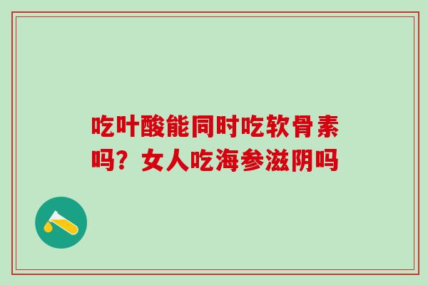 吃叶酸能同时吃软骨素吗？女人吃海参滋阴吗-第1张图片-氨糖科普网