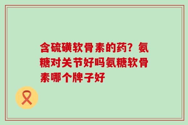含硫磺软骨素的药?氨糖对关节好吗氨糖软骨素哪个牌子好-第1张图片-氨糖科普网 含硫磺软骨素的药?氨糖对关节好吗氨糖软骨素哪个牌子好-第1张图片-氨糖科普网