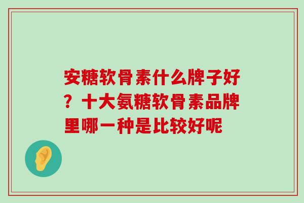 安糖软骨素什么牌子好?十大氨糖软骨素品牌里哪一种是比较好呢-第1张图片-氨糖科普网 安糖软骨素什么牌子好?十大氨糖软骨素品牌里哪一种是比较好呢-第1张图片-氨糖科普网