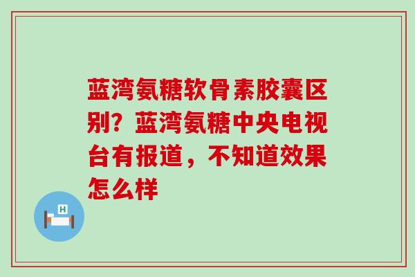 蓝湾氨糖软骨素胶囊区别？蓝湾氨糖中央电视台有报道，不知道效果怎么样-第1张图片-氨糖科普网