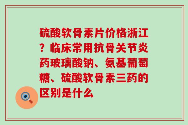 硫酸软骨素片价格浙江？临床常用抗骨关节炎药玻璃酸钠、氨基葡萄糖、硫酸软骨素三药的区别是什么-第1张图片-氨糖科普网