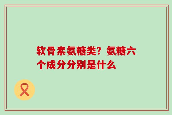 软骨素氨糖类？氨糖六个成分分别是什么-第1张图片-氨糖科普网