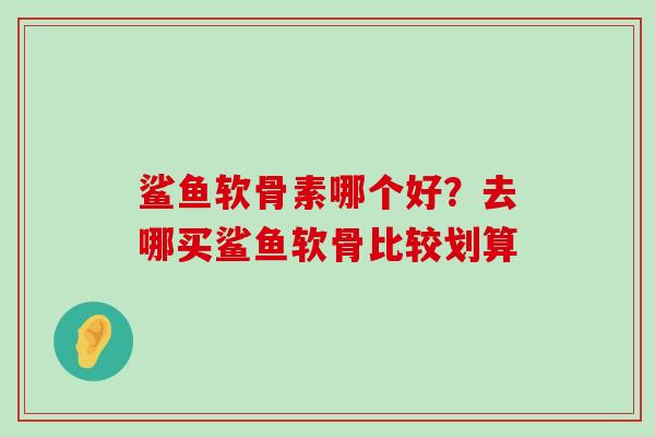鲨鱼软骨素哪个好?去哪买鲨鱼软骨比较划算-第1张图片-氨糖科普网 鲨鱼软骨素哪个好?去哪买鲨鱼软骨比较划算-第1张图片-氨糖科普网