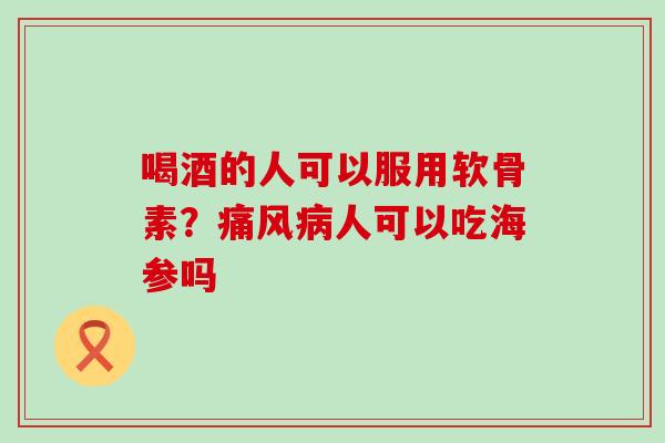 喝酒的人可以服用软骨素？痛风病人可以吃海参吗-第1张图片-氨糖科普网
