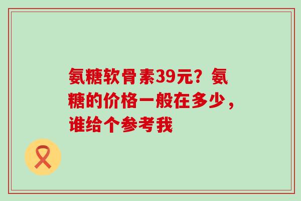 氨糖软骨素39元?氨糖的价格一般在多少,谁给个参考我-第1张图片-氨糖科普网 氨糖软骨素39元?氨糖的价格一般在多少,谁给个参考我-第1张图片-氨糖科普网