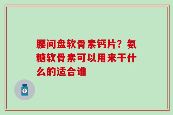 腰间盘软骨素钙片？氨糖软骨素可以用来干什么的适合谁-第1张图片-氨糖科普网