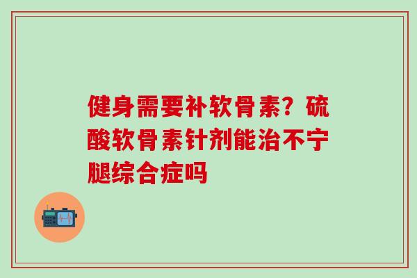 健身需要补软骨素？硫酸软骨素针剂能治不宁腿综合症吗-第1张图片-氨糖科普网