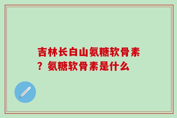 吉林长白山氨糖软骨素?氨糖软骨素是什么-第1张图片-氨糖科普网 吉林长白山氨糖软骨素?氨糖软骨素是什么-第1张图片-氨糖科普网