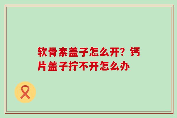 软骨素盖子怎么开?钙片盖子拧不开怎么办-第1张图片-氨糖科普网 软骨素盖子怎么开?钙片盖子拧不开怎么办-第1张图片-氨糖科普网