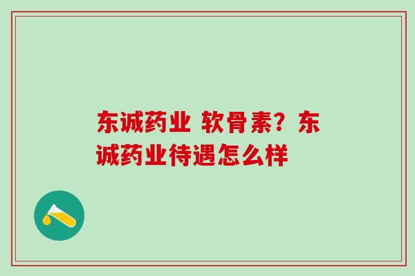 东诚药业 软骨素？东诚药业待遇怎么样-第1张图片-氨糖科普网