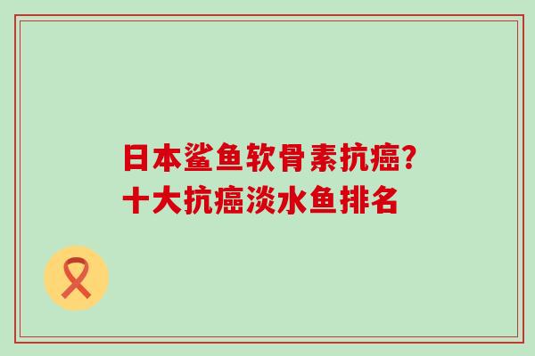 日本鲨鱼软骨素抗癌?十大抗癌淡水鱼排名-第1张图片-氨糖科普网 日本鲨鱼软骨素抗癌?十大抗癌淡水鱼排名-第1张图片-氨糖科普网
