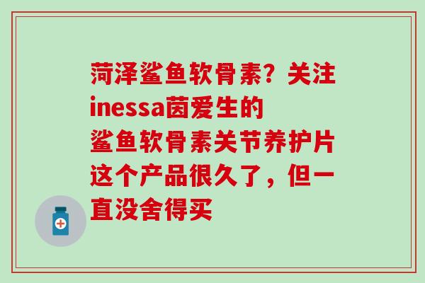 菏泽鲨鱼软骨素?关注inessa茵爱生的鲨鱼软骨素关节养护片这个产品很久了,但一直没舍得买-第1张图片-氨糖科普网 菏泽鲨鱼软骨素?关注inessa茵爱生的鲨鱼软骨素关节养护片这个产品很久了,但一直没舍得买-第1张图片-氨糖科普网
