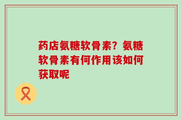 药店氨糖软骨素?氨糖软骨素有何作用该如何获取呢-第1张图片-氨糖科普网 药店氨糖软骨素?氨糖软骨素有何作用该如何获取呢-第1张图片-氨糖科普网