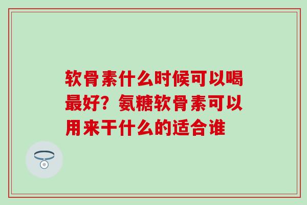 软骨素什么时候可以喝最好?氨糖软骨素可以用来干什么的适合谁-第1张图片-氨糖科普网 软骨素什么时候可以喝最好?氨糖软骨素可以用来干什么的适合谁-第1张图片-氨糖科普网