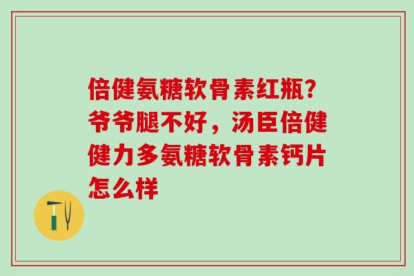 倍健氨糖软骨素红瓶?爷爷腿不好,汤臣倍健健力多氨糖软骨素钙片怎么样-第1张图片-氨糖科普网 倍健氨糖软骨素红瓶?爷爷腿不好,汤臣倍健健力多氨糖软骨素钙片怎么样-第1张图片-氨糖科普网