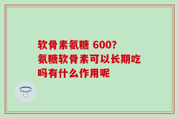 软骨素氨糖 600?氨糖软骨素可以长期吃吗有什么作用呢-第1张图片-氨糖科普网 软骨素氨糖 600?氨糖软骨素可以长期吃吗有什么作用呢-第1张图片-氨糖科普网
