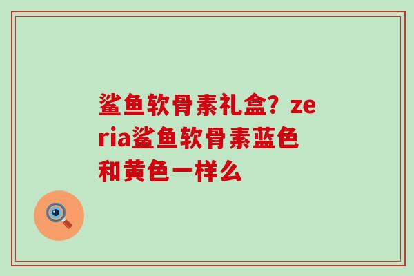 鲨鱼软骨素礼盒?zeria鲨鱼软骨素蓝色和黄色一样么-第1张图片-氨糖科普网 鲨鱼软骨素礼盒?zeria鲨鱼软骨素蓝色和黄色一样么-第1张图片-氨糖科普网