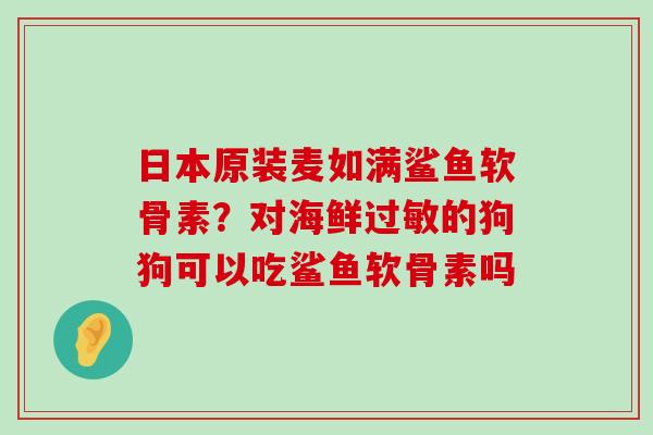 日本原装麦如满鲨鱼软骨素?对海鲜过敏的狗狗可以吃鲨鱼软骨素吗-第1张图片-氨糖科普网 日本原装麦如满鲨鱼软骨素?对海鲜过敏的狗狗可以吃鲨鱼软骨素吗-第1张图片-氨糖科普网