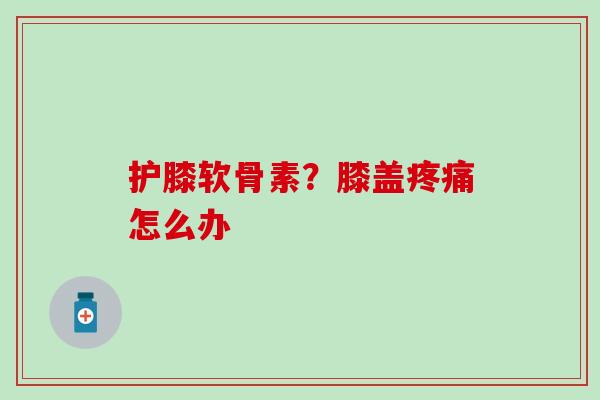 护膝软骨素？膝盖疼痛怎么办-第1张图片-氨糖科普网