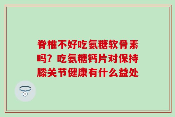 脊椎不好吃氨糖软骨素吗？吃氨糖钙片对保持膝关节健康有什么益处-第1张图片-氨糖科普网