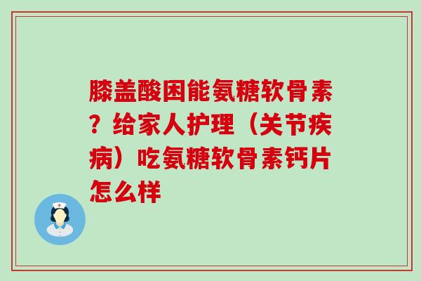 膝盖酸困能氨糖软骨素？给家人护理（关节疾病）吃氨糖软骨素钙片怎么样-第1张图片-氨糖科普网