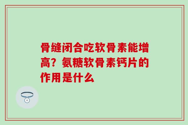 骨缝闭合吃软骨素能增高？氨糖软骨素钙片的作用是什么-第1张图片-氨糖科普网