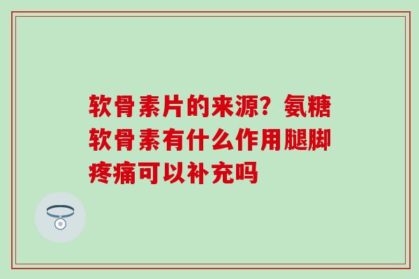 软骨素片的来源？氨糖软骨素有什么作用腿脚疼痛可以补充吗-第1张图片-氨糖科普网