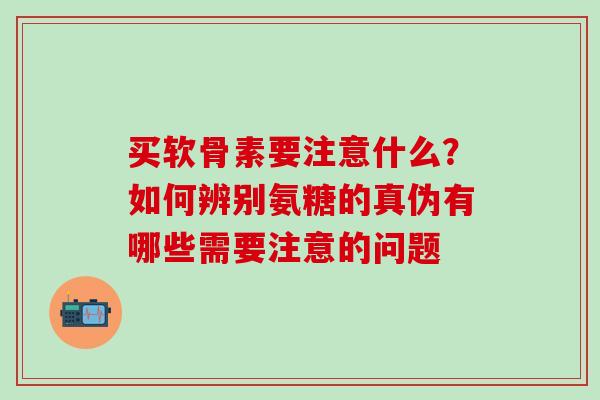 买软骨素要注意什么？如何辨别氨糖的真伪有哪些需要注意的问题-第1张图片-氨糖科普网
