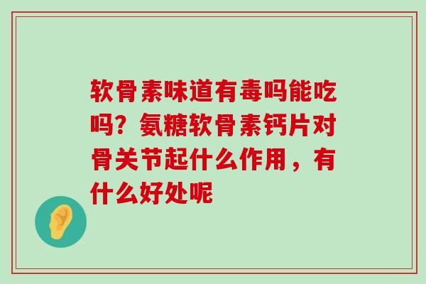 软骨素味道有毒吗能吃吗？氨糖软骨素钙片对骨关节起什么作用，有什么好处呢-第1张图片-氨糖科普网