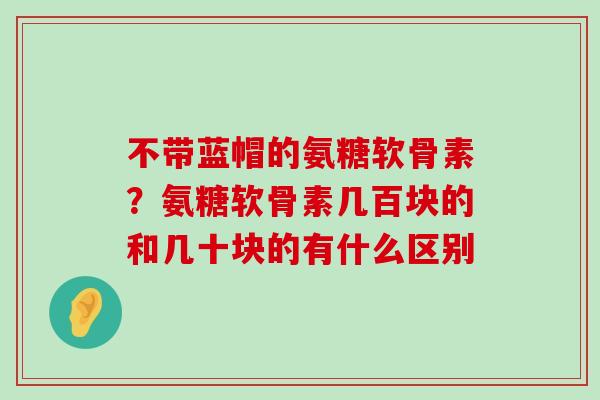 不带蓝帽的氨糖软骨素?氨糖软骨素几百块的和几十块的有什么区别-第1张图片-氨糖科普网 不带蓝帽的氨糖软骨素?氨糖软骨素几百块的和几十块的有什么区别-第1张图片-氨糖科普网