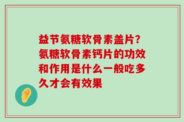 益节氨糖软骨素盖片？氨糖软骨素钙片的功效和作用是什么一般吃多久才会有效果-第1张图片-氨糖科普网