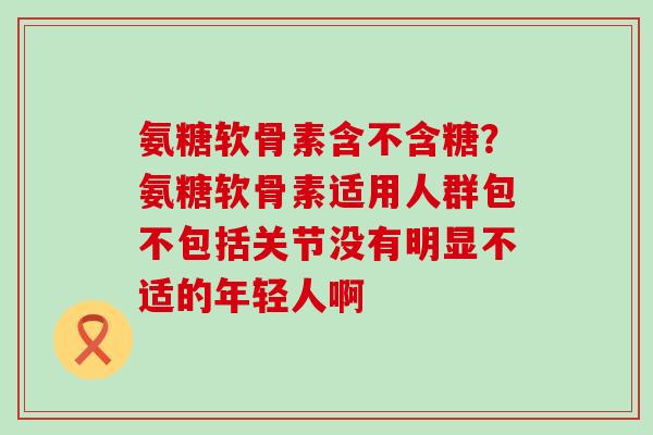 氨糖软骨素含不含糖?氨糖软骨素适用人群包不包括关节没有明显不适的年轻人啊-第1张图片-氨糖科普网 氨糖软骨素含不含糖?氨糖软骨素适用人群包不包括关节没有明显不适的年轻人啊-第1张图片-氨糖科普网