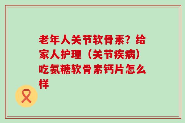 老年人关节软骨素？给家人护理（关节疾病）吃氨糖软骨素钙片怎么样-第1张图片-氨糖科普网