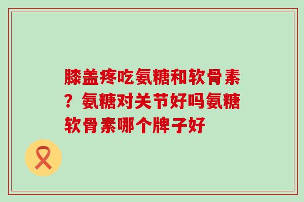 膝盖疼吃氨糖和软骨素？氨糖对关节好吗氨糖软骨素哪个牌子好-第1张图片-氨糖科普网