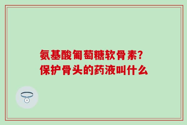 氨基酸匍萄糖软骨素?保护骨头的药液叫什么-第1张图片-氨糖科普网 氨基酸匍萄糖软骨素?保护骨头的药液叫什么-第1张图片-氨糖科普网