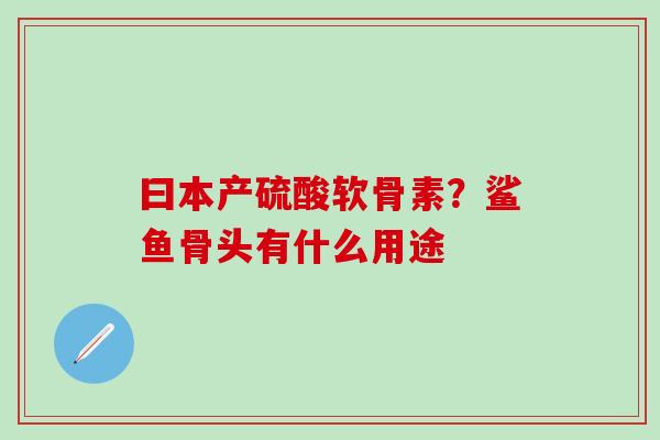 曰本产硫酸软骨素?鲨鱼骨头有什么用途-第1张图片-氨糖科普网 曰本产硫酸软骨素?鲨鱼骨头有什么用途-第1张图片-氨糖科普网