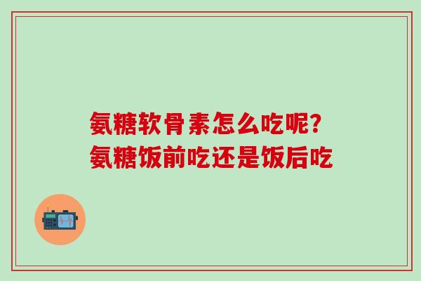 氨糖软骨素怎么吃呢?氨糖饭前吃还是饭后吃-第1张图片-氨糖科普网 氨糖软骨素怎么吃呢?氨糖饭前吃还是饭后吃-第1张图片-氨糖科普网