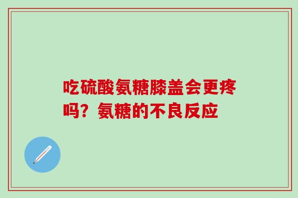 吃硫酸氨糖膝盖会更疼吗？氨糖的不良反应-第1张图片-氨糖科普网
