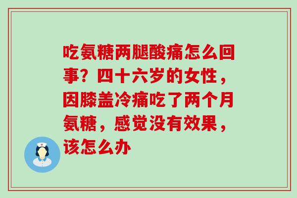 吃氨糖两腿酸痛怎么回事？四十六岁的女性，因膝盖冷痛吃了两个月氨糖，感觉没有效果，该怎么办-第1张图片-氨糖科普网